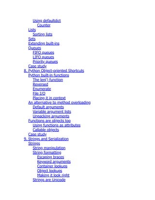 Using defaultdict
Counter
Lists
Sorting lists
Sets
Extending built-ins
Queues
FIFO queues
LIFO queues
Priority queues
Case study
8. Python Object-oriented Shortcuts
Python built-in functions
The len() function
Reversed
Enumerate
File I/O
Placing it in context
An alternative to method overloading
Default arguments
Variable argument lists
Unpacking arguments
Functions are objects too
Using functions as attributes
Callable objects
Case study
9. Strings and Serialization
Strings
String manipulation
String formatting
Escaping braces
Keyword arguments
Container lookups
Object lookups
Making it look right
Strings are Unicode
 