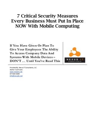 7 Critical Security Measures
Every Business Must Put In Place
NOW With Mobile Computing
If You Have Given Or Plan To
Give Your Employees The Ability
To Access Company Data And
Systems With Mobile Devices –
DON’T … Until You’ve Read This
Provided By: Nexus IT Consultants, LLC
Author: Earl Foote
www.nexusitc.net
877-660-0089
info@nexusitc.net
 