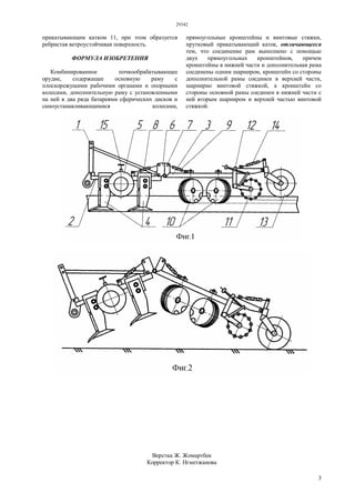 29342
3
прикатывающим катком 11, при этом образуется
ребристая ветроустойчивая поверхность.
ФОРМУЛА ИЗОБРЕТЕНИЯ
Комбинированное почвообрабатывающее
орудие, содержащее основную раму с
плоскорежущими рабочими органами и опорными
колесами, дополнительную раму с установленными
на ней в два ряда батареями сферических дисков и
самоустанавливающимися колесами,
прямоугольные кронштейны и винтовые стяжки,
прутковый прикатывающий каток, отличающееся
тем, что соединение рам выполнено с помощью
двух прямоугольных кронштейнов, причем
кронштейны в нижней части и дополнительная рама
соединены одним шарниром, кронштейн со стороны
дополнительной рамы соединен в верхней части,
шарнирно винтовой стяжкой, а кронштейн со
стороны основной рамы соединен в нижней части с
ней вторым шарниром и верхней частью винтовой
стяжкой.
Верстка Ж. Жомартбек
Корректор К. Нгметжанова
 