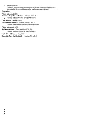 correspondence.
Facilitated working relationships with co-tenants and building management.
Maintained and reserved the executive conference room calendar.
Education
Flight Attendant, 2011
American Eagle/Envoy Airlines － Dallas, TX, U.S.A.
Training to be certified as a Flight Attendant
CNA Medical Training, 2010
Florida Medical Prep － Pinellas Park,FL, U.S.A.
Training to become a Certified Nursing Assistant
Flight Attendant, 2006
SkyWest Airlines － Salt Lake City,UT,U.S.A.
Training to be certified as a Flight Attendant
High School Diploma:May 1986
Ebbert L. Furr High School － Houston, TX, U.S.A.
 
