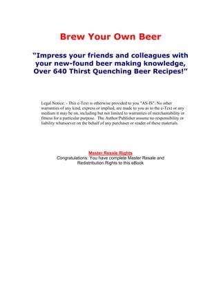 Brew Your Own Beer

“Impress your friends and colleagues with
 your new-found beer making knowledge,
Over 640 Thirst Quenching Beer Recipes!”



  Legal Notice: - This e-Text is otherwise provided to you "AS-IS". No other
  warranties of any kind, express or implied, are made to you as to the e-Text or any
  medium it may be on, including but not limited to warranties of merchantability or
  fitness for a particular purpose. The Author/Publisher assume no responsibility or
  liability whatsoever on the behalf of any purchaser or reader of these materials.




                           Master Resale Rights
           Congratulations: You have complete Master Resale and
                     Redistribution Rights to this eBook
 