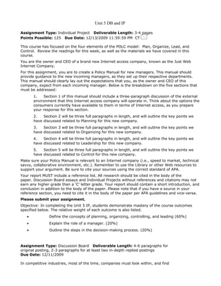 Unit 5 DB and IP

Assignment Type: Individual Project Deliverable Length: 3-4 pages
Points Possible: 125 Due Date: 12/13/2009 11:59:59 PM CT

This course has focused on the four elements of the POLC model: Plan, Organize, Lead, and
Control. Review the readings for this week, as well as the materials we have covered in this
course.
You are the owner and CEO of a brand new Internet access company, known as the Just Web
Internet Company.
For this assignment, you are to create a Policy Manual for new managers. This manual should
provide guidance to the new incoming managers, as they set up their respective departments.
This manual should clearly lay out the expectations that you, as the owner and CEO of this
company, expect from each incoming manager. Below is the breakdown on the five sections that
must be addressed:
       1.   Section 1 of this manual should include a three-paragraph discussion of the external
       environment that this Internet access company will operate in. Think about the options the
       consumers currently have available to them in terms of Internet access, as you prepare
       your response for this section.
       2.   Section 2 will be three full paragraphs in length, and will outline the key points we
       have discussed related to Planning for this new company.
       3.   Section 3 will be three full paragraphs in length, and will outline the key points we
       have discussed related to Organizing for this new company.
       4.   Section 4 will be three full paragraphs in length, and will outline the key points we
       have discussed related to Leadership for this new company.
       5.   Section 5 will be three full paragraphs in length, and will outline the key points we
       have discussed related to Control for this new company.
Make sure your Policy Manual is relevant to an Internet company (i.e., speed to market, technical
savvy, collaborative environment, etc.). Remember to use the Library or other Web resources to
support your argument. Be sure to cite your sources using the correct standard of APA.
Your report MUST include a reference list. All research should be cited in the body of the
paper. Discussion Board essays and Individual Projects without references and citations may not
earn any higher grade than a 'C' letter grade. Your report should contain a short introduction, and
conclusion in addition to the body of the paper. Please note that if you have a source in your
reference section, you need to cite it in the body of the paper per APA guidelines and vice-versa.
Please submit your assignment.
Objective: In completing the Unit 5 IP, students demonstrate mastery of the course outcomes
specified below. The relative weight of each outcome is also listed.
   •           Define the concepts of planning, organizing, controlling, and leading (60%)
   •           Explain the role of a manager. (20%)
   •           Outline the steps in the decision-making process. (20%)



Assignment Type: Discussion Board Deliverable Length: 4-6 paragraphs for
original posting, 2-3 paragraphs for at least two in-depth replied postings
Due Date: 12/11/2009

In competitive industries, most of the time, companies must look within, and find
 