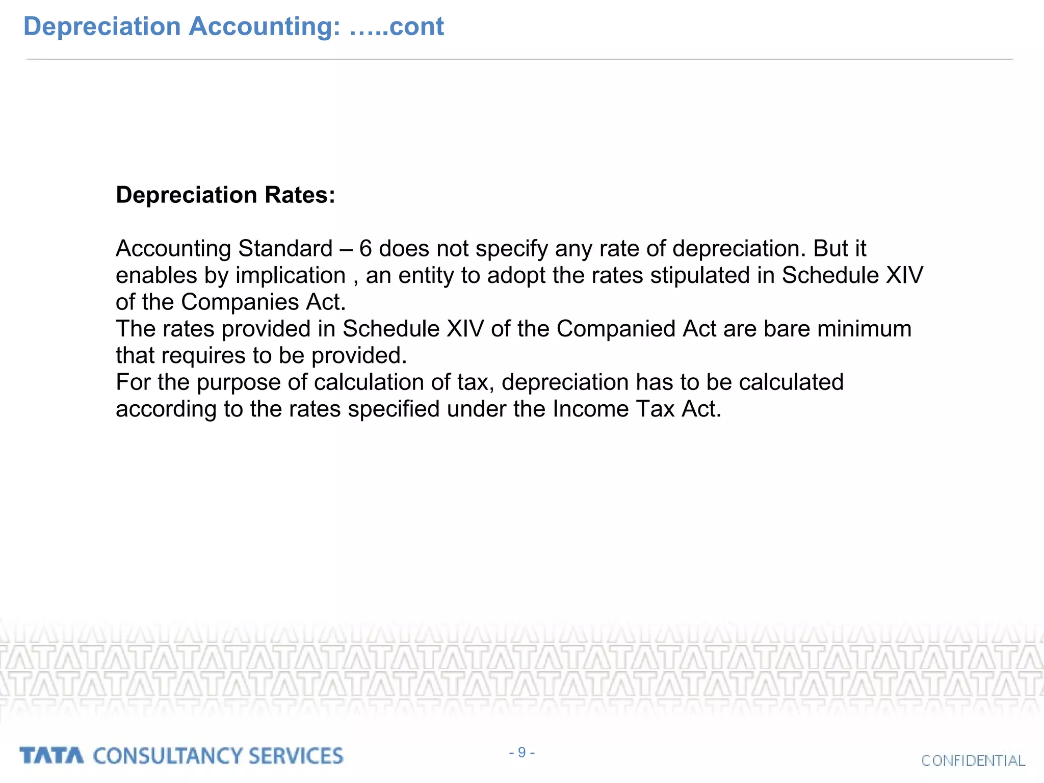 Depreciation Accounting: …..cont - 9 - Depreciation Rates: Accounting Standard – 6 does not specify any rate of depreciation. But it enables by implication , an entity to adopt the rates stipulated in Schedule XIV of the Companies Act. The rates provided in Schedule XIV of the Companied Act are bare minimum that requires to be provided.  For the purpose of calculation of tax, depreciation has to be calculated according to the rates specified under the Income Tax Act. 