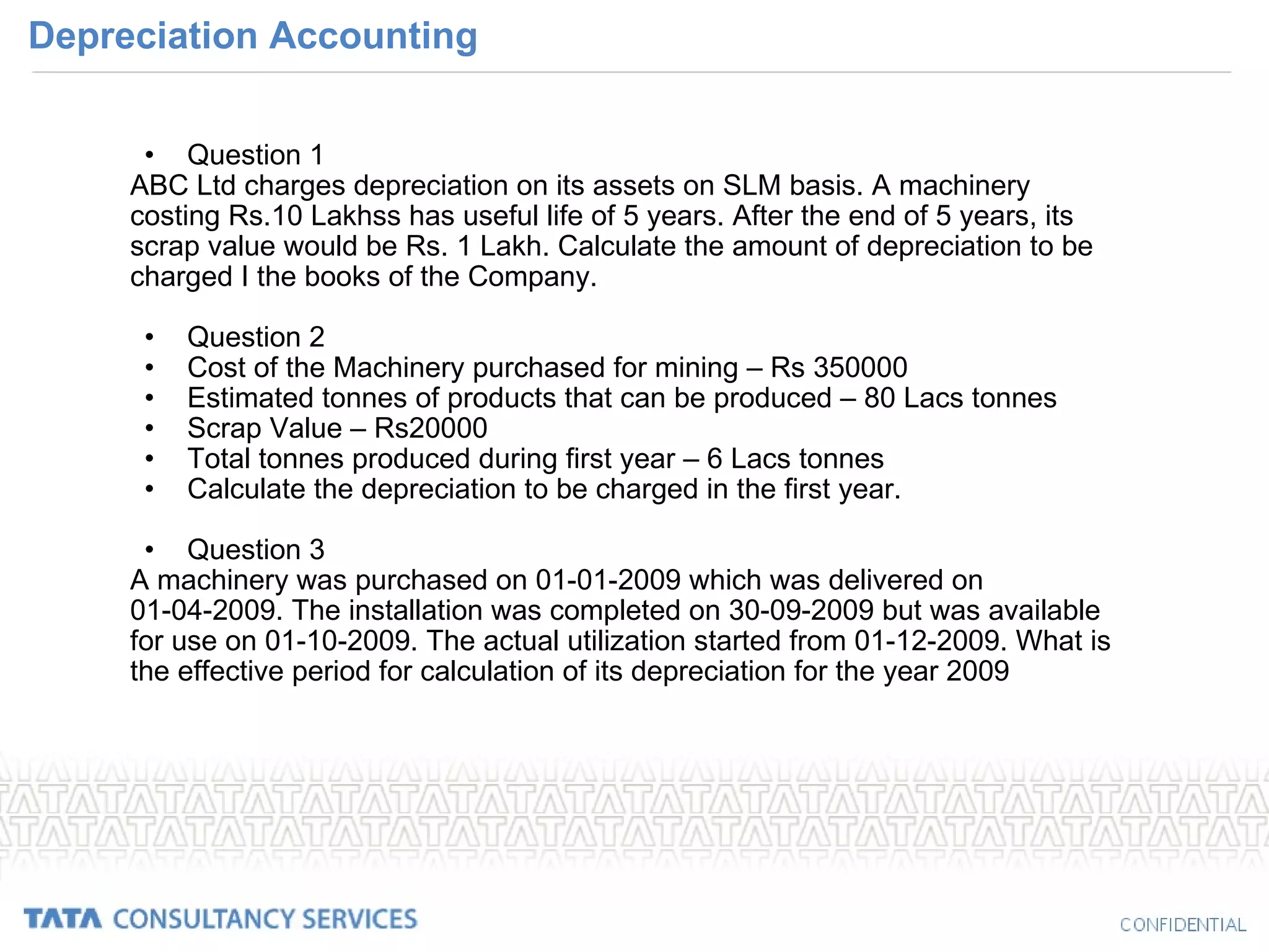 Depreciation Accounting Question 1 ABC Ltd charges depreciation on its assets on SLM basis. A machinery costing Rs.10 Lakhss has useful life of 5 years. After the end of 5 years, its scrap value would be Rs. 1 Lakh. Calculate the amount of depreciation to be charged I the books of the Company. Question 2 Cost of the Machinery purchased for mining – Rs 350000 Estimated tonnes of products that can be produced – 80 Lacs tonnes Scrap Value – Rs20000 Total tonnes produced during first year – 6 Lacs tonnes Calculate the depreciation to be charged in the first year. Question 3 A machinery was purchased on 01-01-2009 which was delivered on 01-04-2009. The installation was completed on 30-09-2009 but was available for use on 01-10-2009. The actual utilization started from 01-12-2009. What is the effective period for calculation of its depreciation for the year 2009 