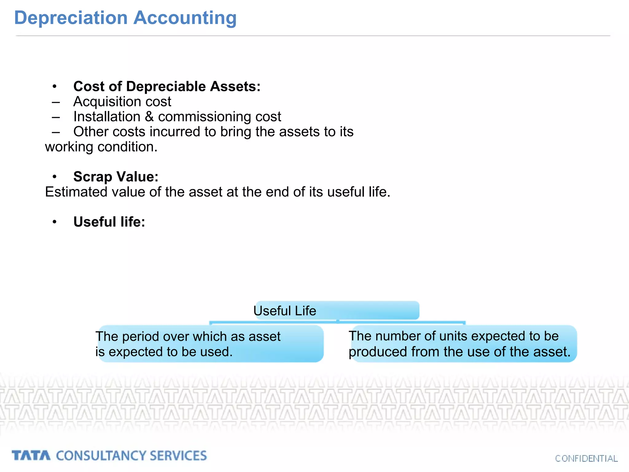 Depreciation Accounting Cost of Depreciable Assets: Acquisition cost Installation & commissioning cost Other costs incurred to bring the assets to its working condition. Scrap Value: Estimated value of the asset at the end of its useful life. Useful life: Useful Life The period over which as asset  is expected to be used. The number of units expected to be  produced from the use of the asset. 