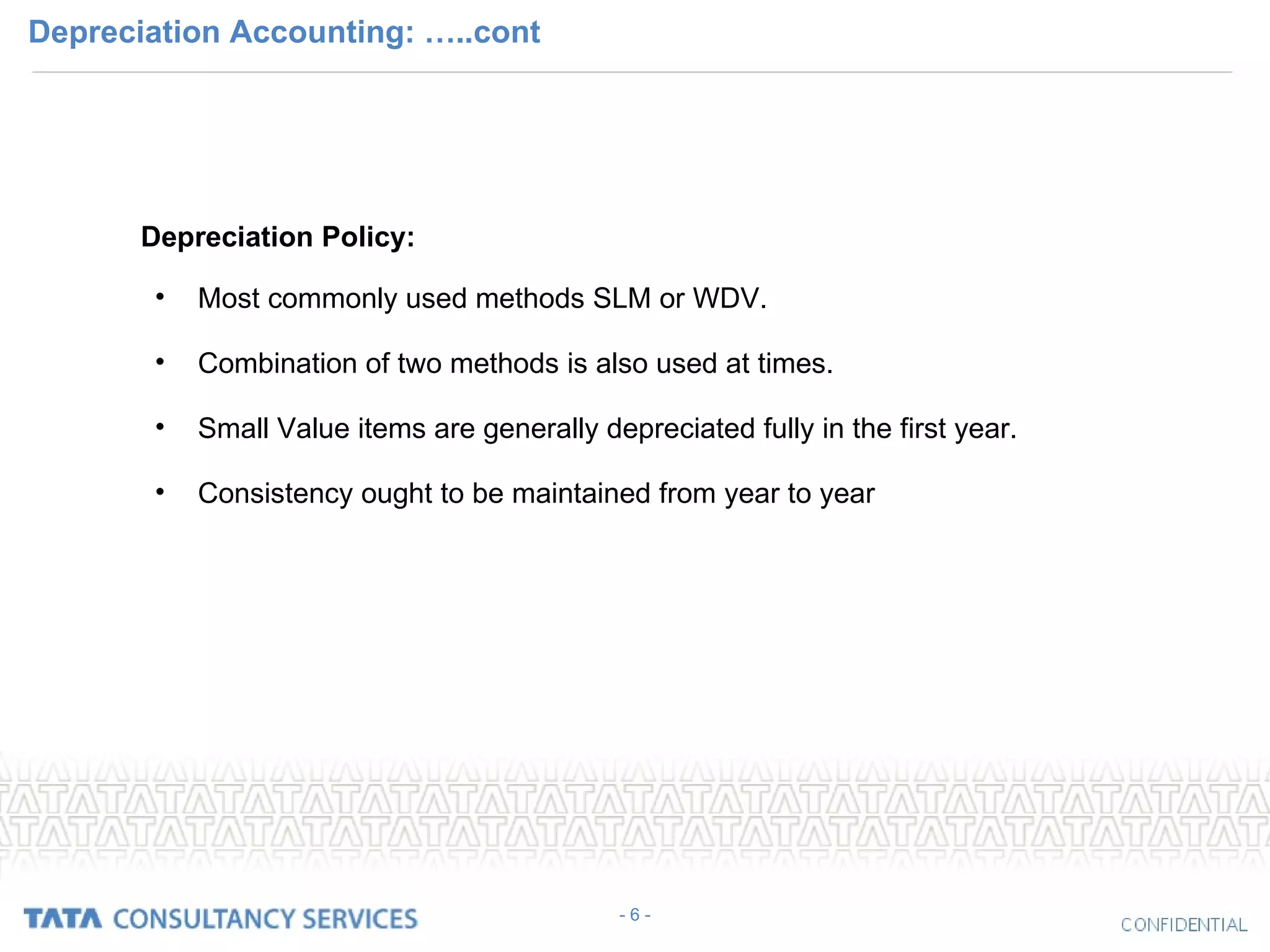 Depreciation Accounting: …..cont Depreciation Policy: Most commonly used methods SLM or WDV. Combination of two methods is also used at times. Small Value items are generally depreciated fully in the first year. Consistency ought to be maintained from year to year - 6 - 