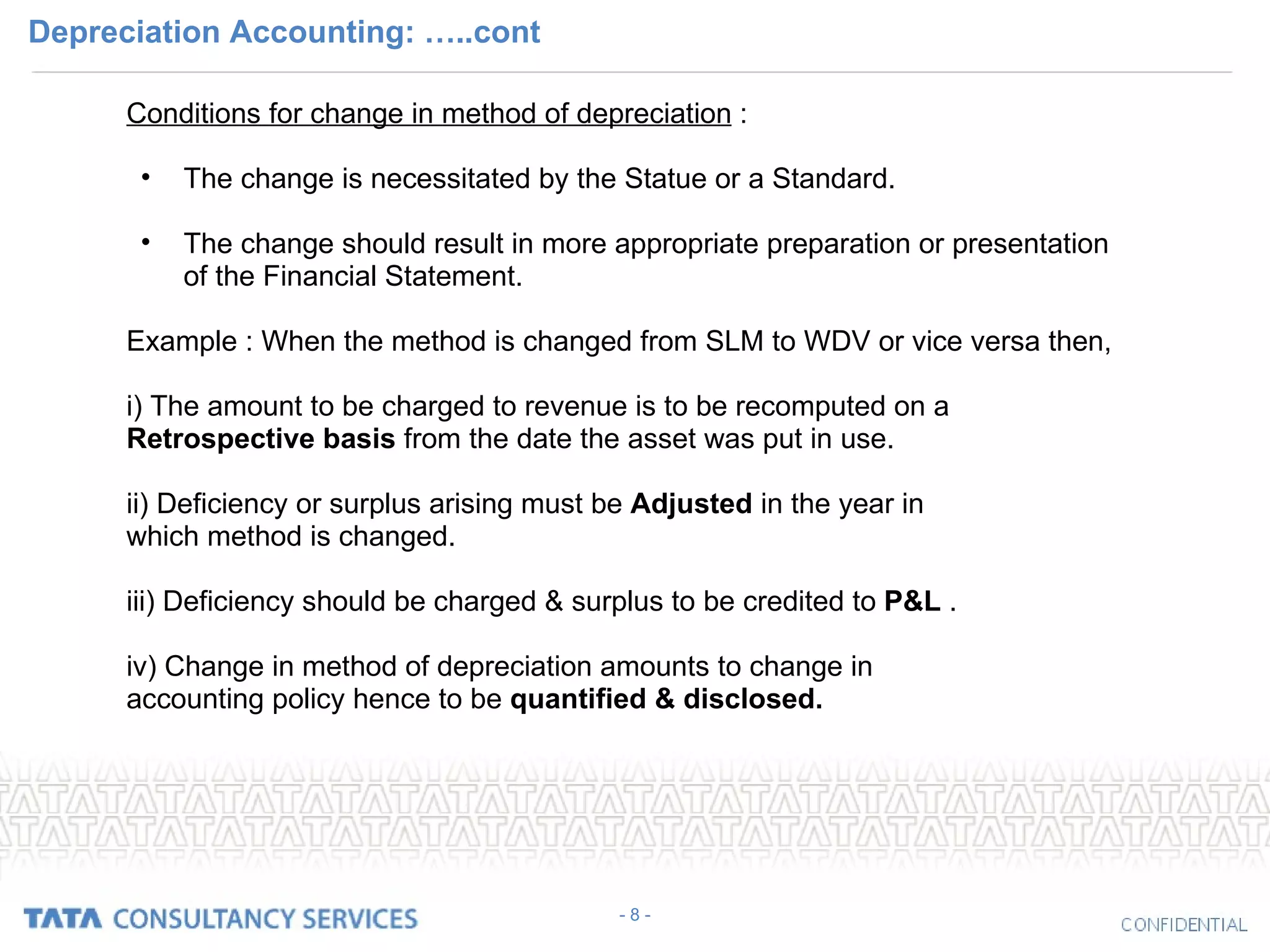 Depreciation Accounting: …..cont Conditions for change in method of depreciation  : The change is necessitated by the Statue or a Standard. The change should result in more appropriate preparation or presentation of the Financial Statement. Example : When the method is changed from SLM to WDV or vice versa then, i) The amount to be charged to revenue is to be recomputed on a  Retrospective   basis  from the date the asset was put in use. ii) Deficiency or surplus arising must be  Adjusted  in the year in which method is changed.  iii) Deficiency should be charged & surplus to be credited to  P&L  . iv) Change in method of depreciation amounts to change in accounting policy hence to be  quantified & disclosed.  - 8 - 