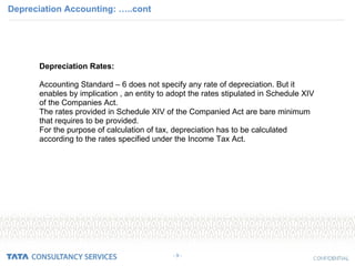 Depreciation Accounting: …..cont - 9 - Depreciation Rates: Accounting Standard – 6 does not specify any rate of depreciation. But it enables by implication , an entity to adopt the rates stipulated in Schedule XIV of the Companies Act. The rates provided in Schedule XIV of the Companied Act are bare minimum that requires to be provided.  For the purpose of calculation of tax, depreciation has to be calculated according to the rates specified under the Income Tax Act. 
