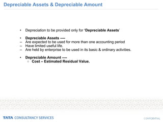 Depreciable Assets & Depreciable Amount Depreciation to be provided only for  ‘Depreciable Assets ’ Depreciable Assets ---- Are expected to be used for more than one accounting period Have limited useful life. Are held by enterprise to be used in its basic & ordinary activities. Depreciable Amount ---- Cost – Estimated Residual Value. 