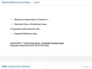 Depreciation Accounting: …..cont - 4 - Measure of depreciation is based on : Historical Cost or Substituted value. 2.Expected useful economic life. Expected Residual value. Depreciation =  Cost of the asset – Expected residual value Expected useful economic life of the asset 