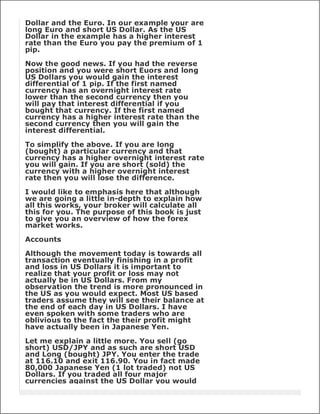 Dollar and the Euro. In our example your are
long Euro and short US Dollar. As the US
Dollar in the example has a higher interest
rate than the Euro you pay the premium of 1
pip.

Now the good news. If you had the reverse
position and you were short Euors and long
US Dollars you would gain the interest
differential of 1 pip. If the first named
currency has an overnight interest rate
lower than the second currency then you
will pay that interest differential if you
bought that currency. If the first named
currency has a higher interest rate than the
second currency then you will gain the
interest differential.

To simplify the above. If you are long
(bought) a particular currency and that
currency has a higher overnight interest rate
you will gain. If you are short (sold) the
currency with a higher overnight interest
rate then you will lose the difference.

I would like to emphasis here that although
we are going a little in-depth to explain how
all this works, your broker will calculate all
this for you. The purpose of this book is just
to give you an overview of how the forex
market works.

Accounts

Although the movement today is towards all
transaction eventually finishing in a profit
and loss in US Dollars it is important to
realize that your profit or loss may not
actually be in US Dollars. From my
observation the trend is more pronounced in
the US as you would expect. Most US based
traders assume they will see their balance at
the end of each day in US Dollars. I have
even spoken with some traders who are
oblivious to the fact the their profit might
have actually been in Japanese Yen.

Let me explain a little more. You sell (go
short) USD/JPY and as such are short USD
and Long (bought) JPY. You enter the trade
at 116.10 and exit 116.90. You in fact made
80,000 Japanese Yen (1 lot traded) not US
Dollars. If you traded all four major
currencies against the US Dollar you would
 