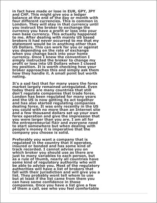 in fact have made or lose in EUR, GPY, JPY
and CHF. This might give you a ledger
balance at the end of the day or month with
four different currencies. This is common in
London. They will stay in that currency until
you instruct the broker to exchange the
currency you have a profit or loss into your
own base currency. This actually happened
to me. After dealing with mainly US based
brokers it had never occurred to me that my
statement would be in anything other than
US Dollars. This can work for you or against
you depending on the rate of exchange
when you change back into your home
currency. Once I knew the convention I
simply instructed the broker to change my
profit or loss into US Dollars when I closed
my position. It is worth checking how your
broker approaches this and simply ask them
how they handle it. A small point but worth
noting.

It's a sad fact that for many years the forex
market largely remained unregulated. Even
today there are many countries that still
don't regulate companies that trade forex.
London has been regulated for many years
and the US is now getting its act together
and has also started regulating companies
dealing forex. It was only recently in the US
you could with no more than an Internet site
and a few thousand dollars set up your own
forex operation and give the impression that
you were larger than you are. I am all for
the entrepreneurial flair and everyone need
to start somewhere but when dealing with
people's money it is imperative that the
company you choose is solid.

Preferably you want a company that is
regulated in the country that it operates,
insured or bonded and has some kind of
track recorded. I cannot advise you on
which broker you should use as there are
just to many variables to each person, but
as a rule of thumb, nearly all countries have
some kind of regulatory authority who will
be able to advise you. Most of the regulatory
authorities will have a list of brokers that
fall with their jurisdiction and will give you a
list. They probably wont tell whom to use
but at least if the list came from them you
can have some confidence in those
companies. Once you have a list give a few
of them a call, see who you feel comfortable
 