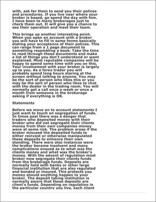 with, ask for them to send you their polices
and procedures. If you live near where your
broker is based, go spend the day with him.
I have been to many brokerages just to
check them out. It will give you a chance to
see their operation and meet their team.

This brings up another interesting point.
When you open an account with a broker
you will have to fill in some forms basically
stating your acceptance of their polices. This
can range from a 1 page document to
something resembling a book. Take the time
to read through these documents and make
a list of things you don't understand or want
explained. Most reputable companies will be
happy to spend some time with you on this.
Your involvement with your broker is largely
up to you. As a forex trader you will
probably spend long hours staring at the
screen without talking to anyone. You may
be the sort of person who likes this or you
may be the sort of person who likes to chat
with the dealer in the trading room. You will
normally get a call once a week or once a
month from someone in the brokerage
asking if everything is OK.

Statements

Before we move on to account statements I
just want to touch on segregation of funds.
In times past there was a danger that
traders who deposited money with their
broker who did not segregate their clients
money from their own companies money
were at some risk. The problem arose if the
broker misused the deposited funds to
either reinvest or otherwise manipulated
these deposits to enhance their own
standing. There were also instances were
the broker became insolvent and many
complications ensued as to what was the
clients money and what was the broker's
money. With the advent of regulation most
broker now segregate their clients funds
from the brokerage funds. Deposits are
normally held with banks or other large
financial institution that are also regulated
and bonded or insured. This protects you
money should anything happen to your
broker. The deposit taking institution is
normally aware that these deposits are
client's funds. Depending on regulation in
the particular country you live, each client
 