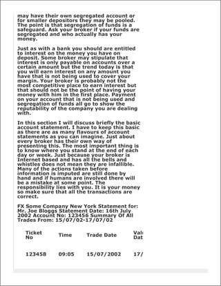 may have their own segregated account or
for smaller depositors they may be pooled.
The point is that segregation of funds is a
safeguard. Ask your broker if your funds are
segregated and who actually has your
money.

Just as with a bank you should are entitled
to interest on the money you have on
deposit. Some broker may stipulate that
interest is only payable on accounts over a
certain amount but the trend today is that
you will earn interest on any amount you
have that is not being used to cover your
margin. Your broker is probably not the
most competitive place to earn interest but
that should not be the point of having your
money with him in the first place. Payment
on your account that is not being used and
segregation of funds all go to show the
reputability of the company you are dealing
with.

In this section I will discuss briefly the basic
account statement. I have to keep this basic
as there are as many flavours of account
statements as you can imagine. Just about
every broker has their own way of
presenting this. The most important thing is
to know where you stand at the end of each
day or week. Just because your broker is
Internet based and has all the bells and
whistles does not mean they are infallible.
Many of the actions taken before
information is imputed are still done by
hand and if humans are involved there will
be a mistake at some point. The
responsibility lies with you. It is your money
so make sure that all the transactions are
correct.

FX Some Company New York Statement for:
Mr. Joe Bloggs Statement Date: 16th July
2002 Account No: 123456 Summary Of All
Trades From: 15/07/02-17/07/02

   Ticket       Time       Trade Date        Value
   No                                        Date


   123458       09:05      15/07/2002        17/07/02
 