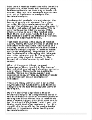 how the FX market works and who the main
players are, what next? You are now going
to have to decide the best way to trade the
market. The two most common approaches
are that of fundamental analysis and
technical analysis.

Fundamental analysis concentrates on the
forces of supply and demand for a given
security. This approach examines all the
factors that determine the price of a security
and the real value of that security. This is
referred to as the intrinsic value. If the
intrinsic value is below the market price
then there is an opportunity to buy and if
the market is above the intrinsic price then
there is an opportunity to sell.

Technical analysis is the study of market
action, mainly through the use of charts and
indicators to forecast the future price of a
security. There are three main points that a
technical analyst applies. A. Market action
discounts everything. Regardless of what
the fundamentals are saying, the price you
see is the price you get. B. The price of a
given security moves in trends. C. The
historical trend of a security will tend to
repeat.

Of all of the above things the most
important of them is point A. The tools of
the technical analyst are indicators, patterns
and systems. These tools are applied to
charts. Moving averages, support and
resistance lines, envelopes, Bollinger bands
and momentum are all examples of
indicators.

There are many ways to skin a cat as the
saying goes but fundamental and technical
analysis are the two most popular ways of
trading FX.

My own preferred approach is that of
technical analysis. It is beyond the scope if
this little book to cover all the finer points of
trading and if you would like to learn more
then I would suggest your first book should
be ''Trading For Beginners'' which you can
find at www.tradingforbeginners.com. It is
specifically designed for the novice trader
wishing to learn more about trading and
technical analysis.
 