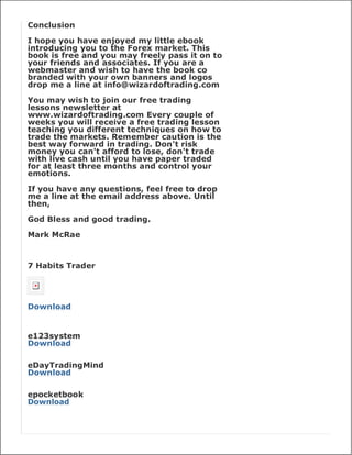 Conclusion

I hope you have enjoyed my little ebook
introducing you to the Forex market. This
book is free and you may freely pass it on to
your friends and associates. If you are a
webmaster and wish to have the book co
branded with your own banners and logos
drop me a line at info@wizardoftrading.com

You may wish to join our free trading
lessons newsletter at
www.wizardoftrading.com Every couple of
weeks you will receive a free trading lesson
teaching you different techniques on how to
trade the markets. Remember caution is the
best way forward in trading. Don't risk
money you can't afford to lose, don't trade
with live cash until you have paper traded
for at least three months and control your
emotions.

If you have any questions, feel free to drop
me a line at the email address above. Until
then,

God Bless and good trading.

Mark McRae



7 Habits Trader




Download


e123system
Download

eDayTradingMind
Download

epocketbook
Download
 