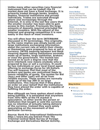 Unlike many other securities (any financial
instrument that can be traded) the FX
market does not have a fixed exchange. It is      Forex Broker
primarily traded through banks, brokers,          Free $10,000 Practice
dealers, financial institutions and private       Account With Real Time
individuals. Trades are executed through          Charts, News & Research
phone and increasingly through the                www.iTradeFX.com

Internet. It is only in the last few years that
the smaller investor has been able to gain        Free Forex Trading
access to this market. Previously the large       Demo
amounts of deposits required precluded the        Learn to Trade the Forex
smaller investors. With the advent of the         Market Attend A Free
Internet and growing competition it is now        Live Trading Session
easily in the reach of most investors.            www.MarketTraders.com


You will often hear the term INTERBANK            Free FX Trading
discussed in FX terminology. This originally,     Simulator
as the name implies was simply banks and          Real-time Forex Trading
large institutions exchanging information         Simulator Trade Forex
about the current rate at which their clients     Commission Free
or themselves were prepared to buy or sell a      www.tradingsimulator.net

currency. INTER meaning between and Bank          Forex Trading
meaning deposit taking institutions normally      "Exposed"
made up of banks, large institution, brokers      Ex-Banker Reveals How
or even the government. The market has            To Turn Every $2,000
moved on to such a degree now that the            Into $75,410 Trading
term interbank now means anybody who is           Forex!
prepared to buy or sell a currency. It could      www.CurrencyOptionsInsider.com
be two individuals or your local travel agent
offering to exchange Euros for US Dollars.        Forex Trading Course
You will however find that most of the            Learn How To Profit
                                                  Consistently Range Of
brokers and banks use centralized feeds to
                                                  Courses. Register For
insure reliability of quote. The quotes for Bid   Free
(buy) and Offer (sell) will all be from           www.TradingAcademy.com
reliable sources. These quotes are normally
made up of the top 300 or so large
institutions. This insures that if they place
                                                  Blog Archive
an order on your behalf that the institutions
they have placed the order with is capable of     ▼ 2008 (1)
fulfilling the order.
                                                    ▼ February (1)
Now although we have spoken about orders               Introduction To Foreign
being fulfilled, it is estimated that anywhere            Exchange
from 70%-90% of the FX market is
speculative. In other words the person or
institution that bought or sold the currency
has no intention of actually taking delivery
of the currency. Instead they were solely
speculating on the movement of that
particular currency.

Source: Bank For International Settlements
http://www.bis.org Extract From The
Triennial Central Bank Survey of Foreign
Exchange and Derivatives Market Activity.
 