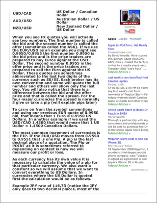 USD/CAD                US Dollar / Canadian
                       Dollar
AUD/USD                Australian Dollar / US
                       Dollar
NZD/USD                New Zealand Dollar /                  powered by
                       US Dollar

When you see FX quotes you will actually         Apple Google Microsoft
see two numbers. The first number is called
the bid and the second number is called the      Apple to iPod Fans: Get Ready to
offer (sometimes called the ASK). If we use      Rock
the EUR/USD as an example you might see
                                                 InternetNews.com
0.9950/0.9955 the first number 0.9950 is
                                                 By David Needle: More stories by
the bid price and is the price traders are
                                                 this author: Apple (NASDAQ:
prepared to buy Euros against the USD
                                                 AAPL) has e-mailed the tech press
Dollar. The second number 0.9955 is the
                                                 invites to a media event next
offer price and is the price traders are
                                                 Tuesday titled "Let's Rock" ...
prepared to sell the Euro against the US
                                                 Related Articles »
Dollar. These quotes are sometimes
abbreviated to the last two digits of the        Last week's rain benefited North
currency such as 50/55. Each broker has its      Carolina apples
own convention and some will quote the full      Forbes, USA
number and others will show only the last        AP 09.03.08, 2:09 PM ET Farmers
two. You will also notice that there is a        say last week's rain from
difference between the bid and the offer         remnants of Tropical Storm Fay
price and that is called the spread. For the     helped western North Carolina
four major currencies the spread is normally     apple orchards and other crops
5 give or take a pip (will explain pips later)   Related Articles »

To carry on from the symbol conventions          Online Apple Store to Boost Drobo
and using our previous EUR quote of 0.9950       Reach in EMEA
bid, that means that 1 Euro = 0.9950 US          MarketWatch
Dollars. In another example if we used the       Through a partnership with Apple
USD/CAD 1.4500 that would mean that 1 US         consumers and professionals alike
Dollar = 1.4500 Canadian Dollars.                will be able to purchase the Drobo
                                                 at the online Apple Store Europe
The most common increment of currencies is       Related Articles »
the PIP. If the EUR/USD moves from 0.9550
to 0.9551 that is one Pip. A pip is the last     MegaFon Signs Deal to Sell Apple's
decimal place of a quotation. The Pip or         iPhone 3G
POINT as it is sometimes referred to             The Moscow Times
depending on context is how we will              03 September 2008MegaFon, the
measure our profit or loss.                      country's third-largest mobile
                                                 phone company, said Tuesday that
As each currency has its own value it is         it signed an agreement to sell
necessary to calculate the value of a pip for    Apple's iPhone 3G in Russia. ...
that particular currency. We also want a         Related Articles »
constant so we will assume that we want to                         powered by
convert everything to US Dollars. In
currencies where the US Dollar is quoted
first the calculation would be as follows.

Example JPY rate of 116.73 (notice the JPY
only goes to two decimal places, most of the
 
