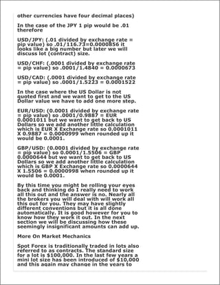 other currencies have four decimal places)

In the case of the JPY 1 pip would be .01
therefore

USD/JPY: (.01 divided by exchange rate =
pip value) so .01/116.73=0.0000856 it
looks like a big number but later we will
discuss lot (contract) size.

USD/CHF: (.0001 divided by exchange rate
= pip value) so .0001/1.4840 = 0.0000673

USD/CAD: (.0001 divided by exchange rate
= pip value) so .0001/1.5223 = 0.0001522

In the case where the US Dollar is not
quoted first and we want to get to the US
Dollar value we have to add one more step.

EUR/USD: (0.0001 divided by exchange rate
= pip value) so .0001/0.9887 = EUR
0.0001011 but we want to get back to US
Dollars so we add another little calculation
which is EUR X Exchange rate so 0.0001011
X 0.9887 = 0.0000999 when rounded up it
would be 0.0001.

GBP/USD: (0.0001 divided by exchange rate
= pip value) so 0.0001/1.5506 = GBP
0.0000644 but we want to get back to US
Dollars so we add another little calculation
which is GBP X Exchange rate so 0.0000644
X 1.5506 = 0.0000998 when rounded up it
would be 0.0001.

By this time you might be rolling your eyes
back and thinking do I really need to work
all this out and the answer is no. Nearly all
the brokers you will deal with will work all
this out for you. They may have slightly
different conventions but it is all done
automatically. It is good however for you to
know how they work it out. In the next
section we will be discussing how these
seemingly insignificant amounts can add up.

More On Market Mechanics

Spot Forex is traditionally traded in lots also
referred to as contracts. The standard size
for a lot is $100,000. In the last few years a
mini lot size has been introduced of $10,000
and this again may change in the years to
 