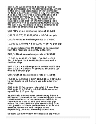 come. As we mentioned on the previous
page currencies are measured in pips, which
is the smallest increment of that currency.
To take advantage of these tiny increments
it is desirable to trade large amounts of a
particular currency in order to see any
significant profit or loss. We shall cover
leverage later but for the time being let's
assume we will be using $100,000 lot size.
We will now recalculate some examples to
see how it effects the pip value.

USD/JPY at an exchange rate of 116.73

(.01/116.73) X $100,000 = $8.56 per pip

USD/CHF at an exchange rate of 1.4840

(0.0001/1.4840) X $100,000 = $6.73 per pip

In cases where the US Dollar is not quoted
first the formula is slightly different.

EUR/USD at an exchange rate of 0.9887

(0.0001/ 0.9887) X EUR 100,000 = EUR
10.11 to get back to US Dollars we add a
further step

EUR 10.11 X Exchange rate which looks like
EUR 10.11 X 0.9887 = $9.9957 rounded up
will be $10 per pip.

GBP/USD at an exchange rate of 1.5506

(0.0001/1.5506) X GBP 100,000 = GBP 6.44
to get back to US Dollars we add a further
step

GBP 6.44 X Exchange rate which looks like
GBP 6.44 X 1.5506 = $9.9858864 rounded
up will be $10 per pip.

As we said earlier your broker may have a
different convention for calculating pip value
relative to lot size but however they do it
they will be able to tell you what the pip
value for the currency you are trading is at
that particular time. Remember that as the
market moves so will the pip value
depending on what currency you trade.

So now we know how to calculate pip value
 