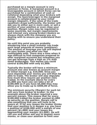purchased on a margin account is very
common in Forex. A margined account is a
leverageable account in which Forex can be
purchased for a combination of cash or
collateral depending what your brokers will
accept. The loan(leverage) in the margined
account is collateralized by your initial
margin (deposit), if the value of the trade
(position) drops sufficiently, the broker will
ask you to either put in more cash, or sell a
portion of your position or even close your
position. Margin rules may be regulated in
some countries, but margin requirements
and interest vary among broker/dealers so
always check with the company you are
dealing with to ensure you understand their
policy.

Up until this point you are probably
wondering how a small investor can trade
such large amounts of money (positions).
The amount of leverage you use will depend
on your broker and what you feel
comfortable with. There was a time when it
was difficult to find companies prepared to
offer margined accounts but nowadays you
can get leverage from a high as 1% with
some brokerages. This means you could
control $100,000 with only $1,000.

Typically the broker will have a minimum
account size also known as account margin
or initial margin e.g. $10,000. Once you
have deposited your money you will then be
able to trade. The broker will also stipulate
how much they require per position (lot)
traded. In the example above for every
$1,000 you have you can take a lot of
$100,000 so if you have $5,000 they may
allow you to trade up to $500,00 of forex.

The minimum security (Margin) for each lot
will very from broker to broker. In the
example above the broker required a one
percent margin. This means that for every
$100,000 traded the broker wanted $1,000
as security on the position. Margin call is
also something that you will have to be
aware of. If for any reason the broker thinks
that your position is in danger e.g. you have
a position of $100,000 with a margin of one
percent ($1,000) and your losses are
approaching your margin ($1,000). He will
call you and either ask you to deposit more
money, or close your position to limit your
 
