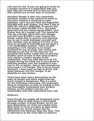 risk and his risk. If you are going to trade on
a margin account it is imperative that you
talk with your broker first to find out what
their polices are on this type of accounts.

Variation Margin is also very important.
Variation margin is the amount of profit or
loss your account is showing on open
positions. Let's say you have just deposited
$10,000 with your broker. You take 5 lots of
USD/JPY which is $500,000. To secure this
the broker needs $5,000 (1%). The trade
goes bad and your losses equal $5001, your
broker may do a margin call. The reason he
may do a margin call is that even though
you still have $4,999 in your account the
broker needs that as security and allowing
you to use it could endanger yourself and
him. Another way to look at it is this, if you
have an account of $10,000 and you have a
1 lot ($100,000) position. That's $1,000
assuming a (1% margin) is no longer
available for you to trade. The money still
belongs to you but for the time you are
margined the broker needs that as security.
Another point of note is that some brokers
may require a higher margin at the
weekeneds. This may take the form of 1%
margin during the week and if you intend to
hold the position over the weekend it may
rise to 2% or higher. Also in the example we
have used a 1% margin. This is by no means
standard. I have seen as high as 0.5% and
many between 3%-5% margin. It all
depends on your broker.

There have been many discussions on the
topic of margin and some argue that too
much margin is dangerous. This is a point
for the individual concerned. The important
thing to remember as with all trading is that
you thoroughly understand your brokers
policies on the subject and you are
comfortable with and understand your risk.

Rollovers

Even though the mighty US dominates many
markets most of Spot Forex is still traded
through London in Great Britain. So for our
next description we shall use London time.
Most deals in Forex are done as Spot deals.
Spot deals are nearly always due for
settlement two business days day later. This
is referred to as the value date or delivery
 