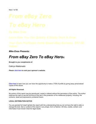 Hero 1 of 50




From eBay Zero
To eBay Hero
By Mike Enos
Learn How You Can Quickly & Easily Start & Grow
Your Own Profitable Home Based eBay Business. $97.00
Value!
Mike Enos Presents:

From eBay Zero To eBay Hero®
Brought to you compliments of:

Cathryn Maldonado

Please click here to visit your sponsor’s website.

Make Money Giving This

eBook Away!
Click here to learn how you can have the opportunity to make a TON of profits by giving away personalized
copies of this ebook.

All Rights Reserved.

No portion of this report may be reproduced, copied or altered without the permission of the author. The author
reserves the right to use the full force of the law in the protection of his intellectual property, including: the
contents, ideas and expressions contained herein.

LEGAL DISTRIBUTION NOTICE

You are granted full resell rightsto this report with the understanding that you do not have the right to alter or
change the look, feel or content of this report in any shape, form or fashion. All links, credits, content, and
information must remain intact for legal resale.
 