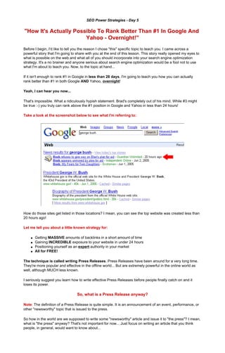 SEO Power Strategies - Day 5


"How It's Actually Possible To Rank Better Than #1 In Google And
                       Yahoo - Overnight!"
Before I begin, I'd like to tell you the reason I chose "this" specific topic to teach you. I came across a
powerful story that I'm going to share with you at the end of this lesson. This story really opened my eyes to
what is possible on the web and what all of you should incorporate into your search engine optimization
strategy. It's a no brainer and anyone serious about search engine optimization would be a fool not to use
what I'm about to teach you. Now, to the topic at hand...

If it isn't enough to rank #1 in Google in less than 28 days, I'm going to teach you how you can actually
rank better than #1 in both Google AND Yahoo, overnight!

Yeah, I can hear you now...

That's impossible. What a ridiculously hypish statement. Brad's completely out of his mind. While #3 might
be true :-) you truly can rank above the #1 position in Google and Yahoo in less than 24 hours!

Take a look at the screenshot below to see what I'm referring to:




How do those sites get listed in those locations? I mean, you can see the top website was created less than
20 hours ago!

Let me tell you about a little known strategy for:

    q   Getting MASSIVE amounts of backlinks in a short amount of time
    q   Gaining INCREDIBLE exposure to your website in under 24 hours
    q   Positioning yourself as an expert authority in your market
    q   All for FREE!

The technique is called writing Press Releases. Press Releases have been around for a very long time.
They're more popular and effective in the offline world... But are extremely powerful in the online world as
well, although MUCH less known.

I seriously suggest you learn how to write effective Press Releases before people finally catch on and it
loses its power.

                                 So, what is a Press Release anyway?

Note: The definition of a Press Release is quite simple. It is an announcement of an event, performance, or
other "newsworthy" topic that is issued to the press.

So how in the world are we supposed to write some "newsworthy" article and issue it to "the press"? I mean,
what is "the press" anyway? That's not important for now... Just focus on writing an article that you think
people, in general, would want to know about...
 
