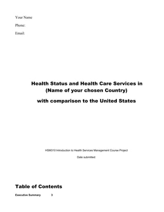 Your Name

Phone:

Email:




          Health Status and Health Care Services in
               (Name of your chosen Country)

              with comparison to the United States




                    HSM310 Introduction to Health Services Management Course Project

                                            Date submitted:




Table of Contents
Executive Summary       3
 