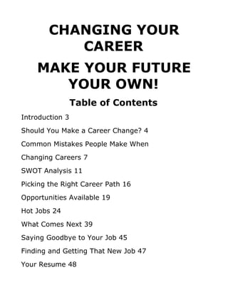 CHANGING YOUR
           CAREER
    MAKE YOUR FUTURE
       YOUR OWN!
                 Table of Contents
Introduction 3
Should You Make a Career Change? 4
Common Mistakes People Make When
Changing Careers 7
SWOT Analysis 11
Picking the Right Career Path 16
Opportunities Available 19
Hot Jobs 24
What Comes Next 39
Saying Goodbye to Your Job 45
Finding and Getting That New Job 47
Your Resume 48
 