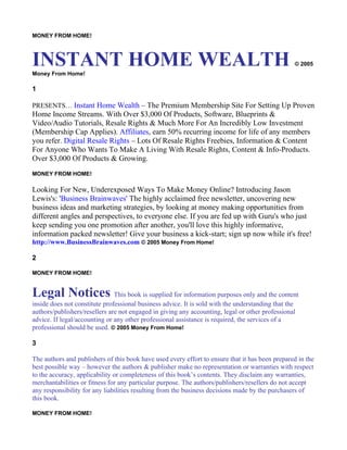 MONEY FROM HOME!



INSTANT HOME WEALTH
Money From Home!
                                                                                                  © 2005



1

PRESENTS… Instant Home Wealth – The Premium Membership Site For Setting Up Proven
Home Income Streams. With Over $3,000 Of Products, Software, Blueprints &
Video/Audio Tutorials, Resale Rights & Much More For An Incredibly Low Investment
(Membership Cap Applies). Affiliates, earn 50% recurring income for life of any members
you refer. Digital Resale Rights – Lots Of Resale Rights Freebies, Information & Content
For Anyone Who Wants To Make A Living With Resale Rights, Content & Info-Products.
Over $3,000 Of Products & Growing.
MONEY FROM HOME!

Looking For New, Underexposed Ways To Make Money Online? Introducing Jason
Lewis's: 'Business Brainwaves' The highly acclaimed free newsletter, uncovering new
business ideas and marketing strategies, by looking at money making opportunities from
different angles and perspectives, to everyone else. If you are fed up with Guru's who just
keep sending you one promotion after another, you'll love this highly informative,
information packed newsletter! Give your business a kick-start; sign up now while it's free!
http://www.BusinessBrainwaves.com © 2005 Money From Home!

2

MONEY FROM HOME!


Legal Notices This book is supplied for information purposes only and the content
inside does not constitute professional business advice. It is sold with the understanding that the
authors/publishers/resellers are not engaged in giving any accounting, legal or other professional
advice. If legal/accounting or any other professional assistance is required, the services of a
professional should be used. © 2005 Money From Home!

3

The authors and publishers of this book have used every effort to ensure that it has been prepared in the
best possible way – however the authors & publisher make no representation or warranties with respect
to the accuracy, applicability or completeness of this book’s contents. They disclaim any warranties,
merchantabilities or fitness for any particular purpose. The authors/publishers/resellers do not accept
any responsibility for any liabilities resulting from the business decisions made by the purchasers of
this book.

MONEY FROM HOME!
 
