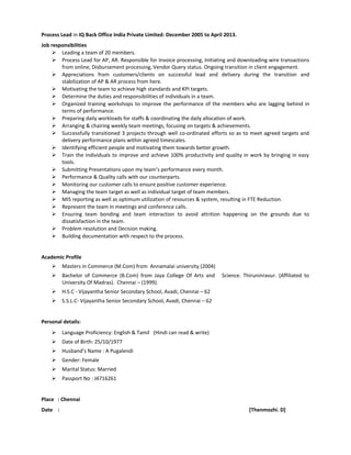 Process Lead in IQ Back Office India Private Limited: December 2005 to April 2013.
Job responsibilities
 Leading a team of 20 members.
 Process Lead for AP, AR. Responsible for Invoice processing, Initiating and downloading wire transactions
from online, Disbursement processing, Vendor Query status. Ongoing transition in client engagement.
 Appreciations from customers/clients on successful lead and delivery during the transition and
stabilization of AP & AR process from here.
 Motivating the team to achieve high standards and KPI targets.
 Determine the duties and responsibilities of individuals in a team.
 Organized training workshops to improve the performance of the members who are lagging behind in
terms of performance.
 Preparing daily workloads for staffs & coordinating the daily allocation of work.
 Arranging & chairing weekly team meetings, focusing on targets & achievements.
 Successfully transitioned 3 projects through well co-ordinated efforts so as to meet agreed targets and
delivery performance plans within agreed timescales.
 Identifying efficient people and motivating them towards better growth.
 Train the individuals to improve and achieve 100% productivity and quality in work by bringing in easy
tools.
 Submitting Presentations upon my team’s performance every month.
 Performance & Quality calls with our counterparts.
 Monitoring our customer calls to ensure positive customer experience.
 Managing the team target as well as individual target of team members.
 MIS reporting as well as optimum utilization of resources & system, resulting in FTE Reduction.
 Represent the team in meetings and conference calls.
 Ensuring team bonding and team interaction to avoid attrition happening on the grounds due to
dissatisfaction in the team.
 Problem resolution and Decision making.
 Building documentation with respect to the process.
Academic Profile
 Masters in Commerce (M.Com) from Annamalai university (2004)
 Bachelor of Commerce (B.Com) from Jaya College Of Arts and Science. Thiruninravur. (Affiliated to
University Of Madras). Chennai – (1999).
 H.S.C - Vijayantha Senior Secondary School, Avadi, Chennai – 62
 S.S.L.C- Vijayantha Senior Secondary School, Avadi, Chennai – 62
Personal details:
 Language Proficiency: English & Tamil (Hindi can read & write)
 Date of Birth: 25/10/1977
 Husband’s Name : A Pugalendi
 Gender: Female
 Marital Status: Married
 Passport No : J4716261
Place : Chennai
Date : [Thenmozhi. D]
 
