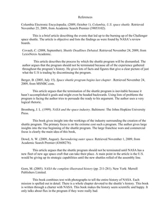 References

Columbia Electronic Encyclopedia. (2009, October 1). Columbia, U.S. space shuttle. Retrieved
November 25, 2009, from Academic Search Premier (39053102).

        This is a brief article describing the events that led up to the burning up of the Challenger
space shuttle. The article is objective and lists the findings as were found by NASA’s review
boards.

Covault, C. (2008, September). Shuttle Deadlines Debated. Retrieved November 24, 2009, from
LexisNexis Academic.

         This article describes the process by which the shuttle program will be dismantled. The
author argues that the program should not be terminated because all of the experience gathered
throughout the program’s history. He gives lots of facts and figures that give a clear picture of just
what the U.S is trading by discontinuing the program.

Berger, B. (2005, July 15). Space shuttle program begins last chapter . Retrieved November 24,
2009, from MSNBC.com.

         This article argues that the termination of the shuttle program is inevitable because it
hasn’t accomplished it goals and might even be headed backwards. Using lists of problems the
program is facing the author tries to persuade the ready to his argument. The author uses a very
logical rhetoric.

Bromberg, J. L. (1999). NASA and the space industry. Baltimore: The Johns Hopkins University
Press.

         This book gives insight into the workings of the industry surrounding the creation of the
shuttle program. The primary focus is on the extreme cost such a program. The author gives large
insights into the true beginning of the shuttle program. The large franchise wars and commercial
focus is clearly the main idea of this book,

Dowd, A. W. (2009, August). Surrendering outer space. Retrieved November 1, 2009, from
Academic Search Premier (43608276).

        This article argues that the shuttle program should not be terminated until NASA has a
new fleet of new age space craft that can take their place. A main point in the article is the U.S.
would be giving up its strategic capabilities until the new shuttles rolled of the assembly line.


Gorn, M. (2005). NASA the complete illustrated history (pp. 211-281). New York: Merrell
Publishers Limited.

          This book combines text with photographs to tell the entire history of NASA. Each
mission is spelled out in detail. There is a whole chapter devoted to the shuttle’s history. This book
is written through a charter with NASA. This book makes the history seem scientific and happy. It
only talks about flux in the program if they were really bad.
 