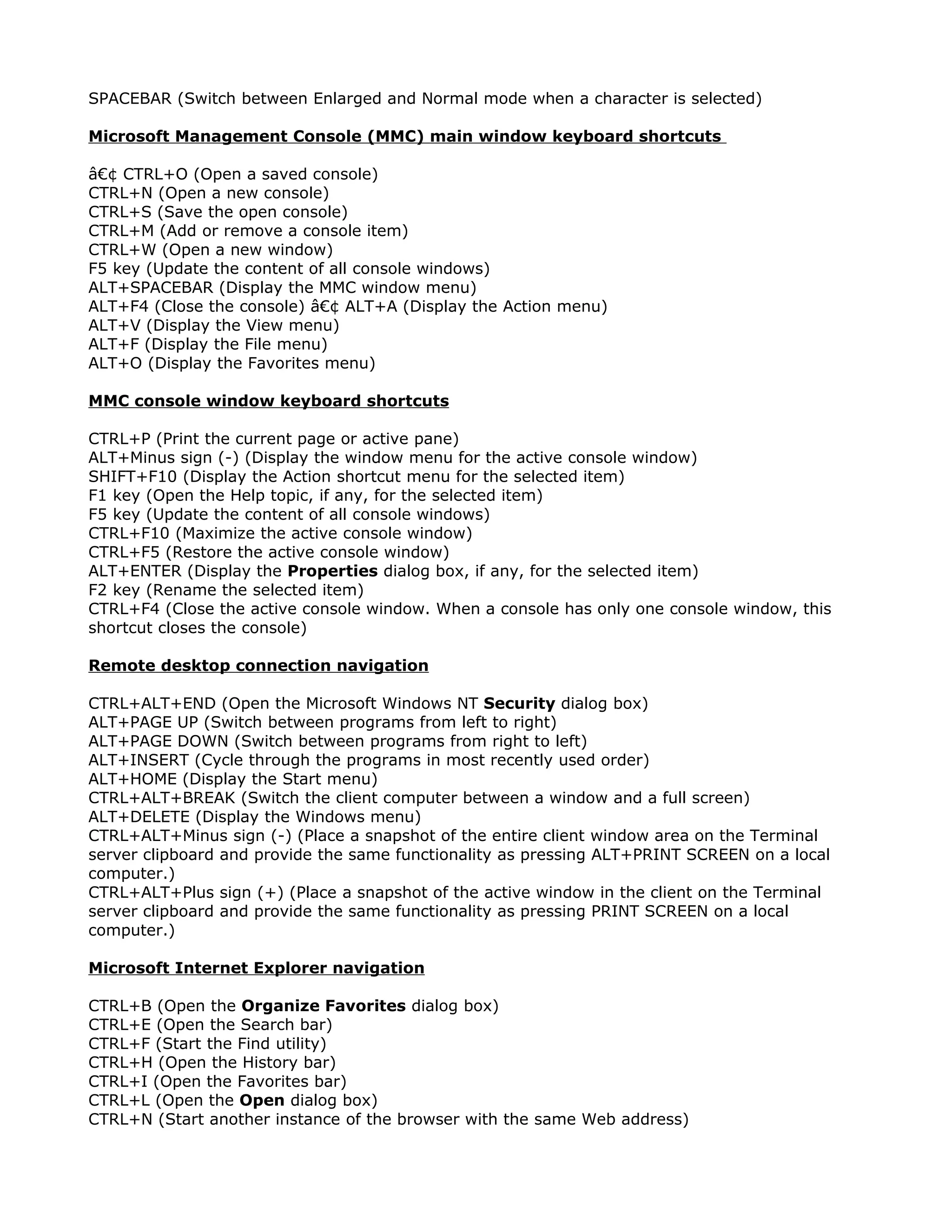 SPACEBAR (Switch between Enlarged and Normal mode when a character is selected)

Microsoft Management Console (MMC) main window keyboard shortcuts

â€¢ CTRL+O (Open a saved console)
CTRL+N (Open a new console)
CTRL+S (Save the open console)
CTRL+M (Add or remove a console item)
CTRL+W (Open a new window)
F5 key (Update the content of all console windows)
ALT+SPACEBAR (Display the MMC window menu)
ALT+F4 (Close the console) â€¢ ALT+A (Display the Action menu)
ALT+V (Display the View menu)
ALT+F (Display the File menu)
ALT+O (Display the Favorites menu)

MMC console window keyboard shortcuts

CTRL+P (Print the current page or active pane)
ALT+Minus sign (-) (Display the window menu for the active console window)
SHIFT+F10 (Display the Action shortcut menu for the selected item)
F1 key (Open the Help topic, if any, for the selected item)
F5 key (Update the content of all console windows)
CTRL+F10 (Maximize the active console window)
CTRL+F5 (Restore the active console window)
ALT+ENTER (Display the Properties dialog box, if any, for the selected item)
F2 key (Rename the selected item)
CTRL+F4 (Close the active console window. When a console has only one console window, this
shortcut closes the console)

Remote desktop connection navigation

CTRL+ALT+END (Open the Microsoft Windows NT Security dialog box)
ALT+PAGE UP (Switch between programs from left to right)
ALT+PAGE DOWN (Switch between programs from right to left)
ALT+INSERT (Cycle through the programs in most recently used order)
ALT+HOME (Display the Start menu)
CTRL+ALT+BREAK (Switch the client computer between a window and a full screen)
ALT+DELETE (Display the Windows menu)
CTRL+ALT+Minus sign (-) (Place a snapshot of the entire client window area on the Terminal
server clipboard and provide the same functionality as pressing ALT+PRINT SCREEN on a local
computer.)
CTRL+ALT+Plus sign (+) (Place a snapshot of the active window in the client on the Terminal
server clipboard and provide the same functionality as pressing PRINT SCREEN on a local
computer.)

Microsoft Internet Explorer navigation

CTRL+B (Open the Organize Favorites dialog box)
CTRL+E (Open the Search bar)
CTRL+F (Start the Find utility)
CTRL+H (Open the History bar)
CTRL+I (Open the Favorites bar)
CTRL+L (Open the Open dialog box)
CTRL+N (Start another instance of the browser with the same Web address)
 