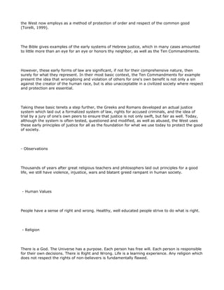the West now employs as a method of protection of order and respect of the common good
(Torelli, 1999).




The Bible gives examples of the early systems of Hebrew justice, which in many cases amounted
to little more than an eye for an eye or honors thy neighbor, as well as the Ten Commandments.




However, these early forms of law are significant, if not for their comprehensive nature, then
surely for what they represent. In their most basic context, the Ten Commandments for example
present the idea that wrongdoing and violation of others for one's own benefit is not only a sin
against the creator of the human race, but is also unacceptable in a civilized society where respect
and protection are essential.




Taking these basic tenets a step further, the Greeks and Romans developed an actual justice
system which laid out a formalized system of law, rights for accused criminals, and the idea of
trial by a jury of one's own peers to ensure that justice is not only swift, but fair as well. Today,
although the system is often tested, questioned and modified, as well as abused, the West uses
these early principles of justice for all as the foundation for what we use today to protect the good
of society.




- Observations




Thousands of years after great religious teachers and philosophers laid out principles for a good
life, we still have violence, injustice, wars and blatant greed rampant in human society.




- Human Values




People have a sense of right and wrong. Healthy, well educated people strive to do what is right.




- Religion




There is a God. The Universe has a purpose. Each person has free will. Each person is responsible
for their own decisions. There is Right and Wrong. Life is a learning experience. Any religion which
does not respect the rights of non-believers is fundamentally flawed.
 