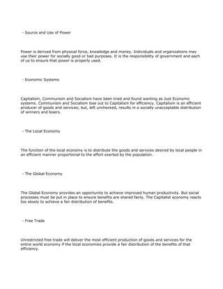 - Source and Use of Power




Power is derived from physical force, knowledge and money. Individuals and organizations may
use their power for socially good or bad purposes. It is the responsibility of government and each
of us to ensure that power is properly used.




- Economic Systems




Capitalism, Communism and Socialism have been tried and found wanting as Just Economic
systems. Communism and Socialism lose out to Capitalism for efficiency. Capitalism is an efficient
producer of goods and services; but, left unchecked, results in a socially unacceptable distribution
of winners and losers.




- The Local Economy




The function of the local economy is to distribute the goods and services desired by local people in
an efficient manner proportional to the effort exerted by the population.




- The Global Economy




The Global Economy provides an opportunity to achieve improved human productivity. But social
processes must be put in place to ensure benefits are shared fairly. The Capitalist economy reacts
too slowly to achieve a fair distribution of benefits.




- Free Trade




Unrestricted free trade will deliver the most efficient production of goods and services for the
entire world economy if the local economies provide a fair distribution of the benefits of that
efficiency.
 