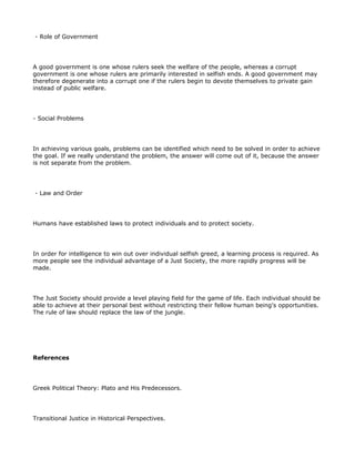- Role of Government




A good government is one whose rulers seek the welfare of the people, whereas a corrupt
government is one whose rulers are primarily interested in selfish ends. A good government may
therefore degenerate into a corrupt one if the rulers begin to devote themselves to private gain
instead of public welfare.




- Social Problems




In achieving various goals, problems can be identified which need to be solved in order to achieve
the goal. If we really understand the problem, the answer will come out of it, because the answer
is not separate from the problem.




- Law and Order




Humans have established laws to protect individuals and to protect society.




In order for intelligence to win out over individual selfish greed, a learning process is required. As
more people see the individual advantage of a Just Society, the more rapidly progress will be
made.




The Just Society should provide a level playing field for the game of life. Each individual should be
able to achieve at their personal best without restricting their fellow human being's opportunities.
The rule of law should replace the law of the jungle.




References




Greek Political Theory: Plato and His Predecessors.




Transitional Justice in Historical Perspectives.
 