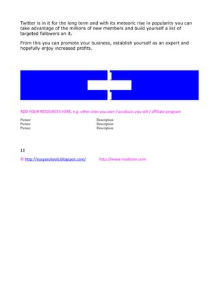 Twitter is in it for the long term and with its meteoric rise in popularity you can
take advantage of the millions of new members and build yourself a list of
targeted followers on it.

From this you can promote your business, establish yourself as an expert and
hopefully enjoy increased profits.




                                      Resources

ADD YOUR RESOURCES HERE, e.g. other sites you own / products you sell / affiliate program
Picture                                   Description
Picture                                   Description
Picture                                   Description




13

© http://easyseotools.blogspot.com/        http://www.madezee.com
 