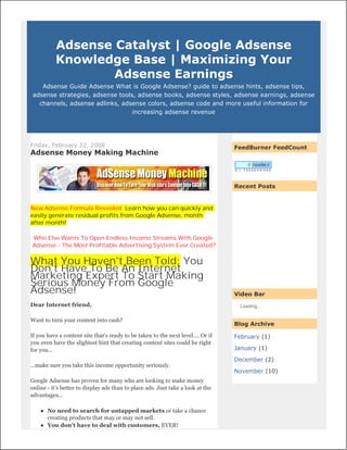 Adsense Catalyst | Google Adsense
          Knowledge Base | Maximizing Your
                  Adsense Earnings
    Adsense Guide Adsense What is Google Adsense? guide to adsense hints, adsense tips,
 adsense strategies, adsense tools, adsense books, adsense styles, adsense earnings, adsense
   channels, adsense adlinks, adsense colors, adsense code and more useful information for
                                  increasing adsense revenue




Friday, February 22, 2008                                                         FeedBurner FeedCount
Adsense Money Making Machine



                                                                                  Recent Posts


New Adsense Formula Revealed: Learn how you can quickly and
easily generate residual profits from Google Adsense, month
after month!

Who Else Wants To Open Endless Income Streams With Google
Adsense - The Most Profitable Advertising System Ever Created?


What You Haven't Been Told: You
Don't Have To Be An Internet
Marketing Expert To Start Making
Serious Money From Google
Adsense!                                                                          Video Bar
Dear Internet friend,                                                              Loading...


Want to turn your content into cash?
                                                                                  Blog Archive

If you have a content site that's ready to be taken to the next level.... Or if   February (1)
you even have the slightest hint that creating content sites could be right
for you...                                                                        January (1)

                                                                                  December (2)
...make sure you take this income opportunity seriously.
                                                                                  November (10)
Google Adsense has proven for many who are looking to make money
online - it's better to display ads than to place ads. Just take a look at the
advantages...

       No need to search for untapped markets or take a chance
        creating products that may or may not sell.
       You don't have to deal with customers, EVER!
 