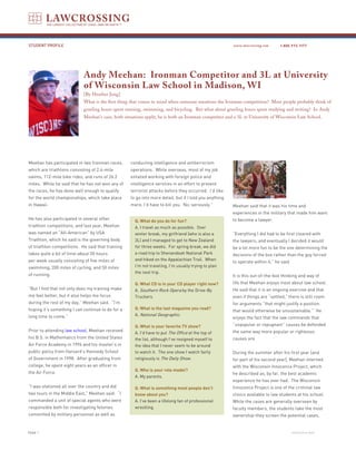 STUDENT PROFILE                                                                                         www.lawcrossing.com      1. 800.973.1177




                            Andy Meehan: Ironman Competitor and 3L at University
                            of Wisconsin Law School in Madison, WI
                            [By Heather Jung]
                            What is the first thing that comes to mind when someone mentions the Ironman competition? Most people probably think of
                            grueling hours spent running, swimming, and bicycling. But what about grueling hours spent studying and writing? In Andy
                            Meehan’s case, both situations apply; he is both an Ironman competitor and a 3L at University of Wisconsin Law School.




Meehan has participated in two Ironman races,      conducting intelligence and antiterrorism
which are triathlons consisting of 2.4-mile        operations. While overseas, most of my job
swims, 112-mile bike rides, and runs of 26.2       entailed working with foreign police and
miles. While he said that he has not won any of    intelligence services in an effort to prevent
the races, he has done well enough to qualify      terrorist attacks before they occurred. I’d like
for the world championships, which take place      to go into more detail, but if I told you anything
in Hawaii.                                         more, I’d have to kill you. No, seriously.”          Meehan said that it was his time and
                                                                                                        experiences in the military that made him want
He has also participated in several other                                                               to become a lawyer.
                                                     Q. What do you do for fun?
triathlon competitions, and last year, Meehan        A. I travel as much as possible. Over
was named an “All-American” by USA                   winter break, my girlfriend (who is also a         “Everything I did had to be first cleared with
Triathlon, which he said is the governing body       3L) and I managed to get to New Zealand            the lawyers, and eventually I decided it would
of triathlon competitions. He said that training     for three weeks. For spring break, we did          be a lot more fun to be the one determining the
takes quite a bit of time-about 20 hours             a road trip to Shenandoah National Park            decisions of the box rather than the guy forced
per week usually consisting of five miles of         and hiked on the Appalachian Trail. When
                                                                                                        to operate within it,” he said.
swimming, 200 miles of cycling, and 50 miles         I’m not traveling, I’m usually trying to plan
                                                     the next trip.
of running.                                                                                             It is this out-of-the-box thinking and way of
                                                     Q. What CD is in your CD player right now?         life that Meehan enjoys most about law school.
“But I find that not only does my training make      A. Southern Rock Opera by the Drive-By             He said that it is an ongoing exercise and that
me feel better, but it also helps me focus           Truckers.                                          even if things are “settled,” there is still room
during the rest of my day,” Meehan said. “I’m                                                           for arguments “that might justify a position
hoping it’s something I can continue to do for a     Q. What is the last magazine you read?
                                                                                                        that would otherwise be unsustainable.” He
long time to come.”                                  A. National Geographic.
                                                                                                        enjoys the fact that the law commands that
                                                     Q. What is your favorite TV show?                  “unpopular or repugnant” causes be defended
Prior to attending law school, Meehan received                                                          the same way more popular or righteous
                                                     A. I’d have to put The Office at the top of
his B.S. in Mathematics from the United States       the list, although I’ve resigned myself to         causes are.
Air Force Academy in 1996 and his master’s in        the idea that I never seem to be around
public policy from Harvard’s Kennedy School          to watch it. The one show I watch fairly           During the summer after his first year (and
of Government in 1998. After graduating from         religiously is The Daily Show.                     for part of his second year), Meehan interned
college, he spent eight years as an officer in                                                          with the Wisconsin Innocence Project, which
                                                     Q. Who is your role model?
the Air Force.                                                                                          he described as, by far, the best academic
                                                     A. My parents.
                                                                                                        experience he has ever had. The Wisconsin
“I was stationed all over the country and did        Q. What is something most people don’t             Innocence Project is one of the criminal law
two tours in the Middle East,” Meehan said. “I       know about you?                                    clinics available to law students at his school.
commanded a unit of special agents who were          A. I’ve been a lifelong fan of professional        While the cases are generally overseen by
responsible both for investigating felonies          wrestling.                                         faculty members, the students take the most
committed by military personnel as well as                                                              ownership-they screen the potential cases,


PAGE                                                                                                                                     continued on back
 