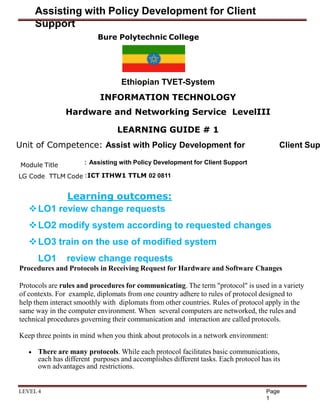 Assisting with Policy Development for Client
Support
Bure Polytechnic College
Page
1
LEVEL 4
Ethiopian TVET-System
INFORMATION TECHNOLOGY
Hardware and Networking Service LevelIII
LEARNING GUIDE # 1
Unit of Competence: Assist with Policy Development for Client Sup
Module Title
LG Code TTLM Code
: Assisting with Policy Development for Client Support
:ICT ITHW1 TTLM 02 0811
Learning outcomes:
LO1 review change requests
LO2 modify system according to requested changes
LO3 train on the use of modified system
LO1 review change requests
Procedures and Protocols in Receiving Request for Hardware and Software Changes
Protocols are rules and procedures for communicating. The term "protocol" is used in a variety
of contexts. For example, diplomats from one country adhere to rules of protocol designed to
help them interact smoothly with diplomats from other countries. Rules of protocol apply in the
same way in the computer environment. When several computers are networked, the rules and
technical procedures governing their communication and interaction are called protocols.
Keep three points in mind when you think about protocols in a network environment:
 There are many protocols. While each protocol facilitates basic communications,
each has different purposes and accomplishes different tasks. Each protocol has its
own advantages and restrictions.
 