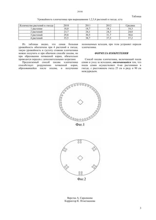 29350
3
Таблица
Урожайность хлопчатника при выращивании 1,2,3,4 растений в гнезде, ц/га
Количество растений в гнезде 2010 2011 2012 Среднее
1 растение 18,0 18,7 18,1 18,3
2 растений 23,7 24,1 24,3 24,0
3 растений 29,8 30,5 31,7 30,6
4 растений 35,5 38,7 37,3 37,2
Из таблицы видно, что самая большая
урожайность обеспечена при 4 растений в гнезде,
такую урожайность и густоту стояния хлопчатника
можно получить и при обычном способе посева, но
при образовании почвенной корки, обязательно
проводится пересев с дополнительными затратами.
Предлагаемый способ посева хлопчатника
способствует разрушению почвенной корки,
образовавшейся после посева, и получению
полноценных всходов, при этом устраняет пересев
хлопчатника.
ФОРМУЛА ИЗОБРЕТЕНИЯ
Способ посева хлопчатника, включающий посев
семян и уход за всходами, отличающийся тем, что
посев семян осуществляют 4-мя растениями в
гнезде, с расстоянием гнезд 25 см в ряду и 90 см
междурядьем.
Верстка А. Сарсекеева
Корректор К. Нгметжанова
 