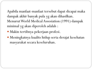 Apabila manfaat-manfaat tersebut dapat dicapai maka
dampak akhir banyak pula yg akan dihasilkan.
MenurutWorld Medical Assosiation (1991) dampak
minimal yg akan diperoleh adalah :
 Makin tertibnya pekerjaan profesi.
 Meningkatnya kualits hidup serta derajat kesehatan
masyarakat secara keseluruhan.
 