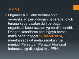 PPNI
 Organisasi ini lahir berdasarkan
serangkaian perundingan beberapa tokoh
tenaga keperawatan dari berbagai
organisasi keperawatan yg berdiri sendiri.
Dengan kesadaran pentingnya bersatu,
maka pada tanggal 17 Maret 1974,
mereka sepakat melaksanakan fusi
menjadi Persatuan Perawat Nasional
Indonesia yg disingkat mjd PPNI.
 