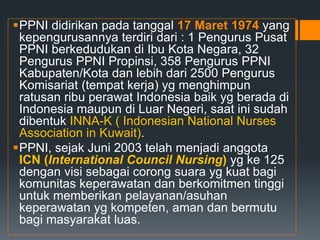 PPNI didirikan pada tanggal 17 Maret 1974 yang
kepengurusannya terdiri dari : 1 Pengurus Pusat
PPNI berkedudukan di Ibu Kota Negara, 32
Pengurus PPNI Propinsi, 358 Pengurus PPNI
Kabupaten/Kota dan lebih dari 2500 Pengurus
Komisariat (tempat kerja) yg menghimpun
ratusan ribu perawat Indonesia baik yg berada di
Indonesia maupun di Luar Negeri, saat ini sudah
dibentuk INNA-K ( Indonesian National Nurses
Association in Kuwait).
PPNI, sejak Juni 2003 telah menjadi anggota
ICN (International Council Nursing) yg ke 125
dengan visi sebagai corong suara yg kuat bagi
komunitas keperawatan dan berkomitmen tinggi
untuk memberikan pelayanan/asuhan
keperawatan yg kompeten, aman dan bermutu
bagi masyarakat luas.
 