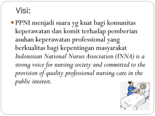 Visi:
PPNI menjadi suara yg kuat bagi komunitas
keperawatan dan komit terhadap pemberian
asuhan keperawatan professional yang
berkualitas bagi kepentingan masyarakat
Indonesian National Nurses Association (INNA) is a
strong voice for nursing society and committed to the
provision of quality professional nursing care in the
public interest.
 