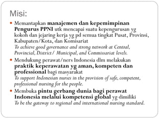 Misi:
 Memantapkan manajemen dan kepemimpinan
Pengurus PPNI utk mencapai suatu kepengurusan yg
kokoh dan jejaring kerja yg pd semua tingkat Pusat, Provinsi,
Kabupaten/Kota, dan Komisariat
To achieve good governance and strong network at Central,
Provincial,District/ Municipal,and Commissariat levels.
 Mendukung perawat/ners Indonesia dlm melakukan
praktik keperawatan yg aman, kompeten dan
professional bagi masyarakat
To support Indonesian nurses in the provision of safe,competent,
professional nursing for the people.
 Membuka pintu gerbang dunia bagi perawat
Indonesia melalui kompetensi global yg dimiliki
To be the gateway to regional and international nursing standard.
 