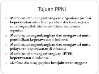 Tujuan PPNI
1. Membina dan mengambangkan organisasi profesi
keperawatan antara lain : persatuan dan kesatuan,kerja
sama dengan pihak lain dan pembinaan manajemen
organisasi
2. Membina, mengambangkan dan mengawasi mutu
pendidikan keperawatan di Indonesia
3. Membina, mengembangkan dan mengawasi mutu
pelayanan keperawatan di indonesia
4. Membina dan mengembangkan IPTEK
keperawatan di Indonesia
5. Membina dan mengupayakan kesejahteraan anggota
 