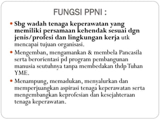 FUNGSI PPNI :
 Sbg wadah tenaga keperawatan yang
memiliki persamaan kehendak sesuai dgn
jenis/profesi dan lingkungan kerja utk
mencapai tujuan organisasi.
 Mengemban, mengamankan & membela Pancasila
serta berorientasi pd program pembangunan
manusia seutuhnya tanpa membedakan thdpTuhan
YME.
 Menampung, memadukan, menyalurkan dan
memperjuangkan aspirasi tenaga keperawatan serta
mengembangkan keprofesian dan kesejahteraan
tenaga keperawatan.
 