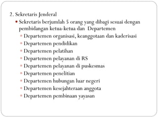 2. Sekretaris Jenderal
 Sekretaris berjumlah 5 orang yang dibagi sesuai dengan
pembidangan ketua-ketua dan Departemen
 Departemen organisasi, keanggotaan dan kaderisasi
 Departemen pendidikan
 Departemen pelatihan
 Departemen pelayanan di RS
 Departemen pelayanan di puskesmas
 Departemen penelitian
 Departemen hubungan luar negeri
 Departemen kesejahteraan anggota
 Departemen pembinaan yayasan
 